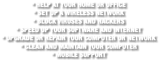 * HELP AT YOUR HOME OR OFFICE * SET UP A WIRELESS NETWORK * BLOCK VIRUSES AND HACKERS * SPEED UP YOUR SOFTWARE AND INTERNET * UPGRADE OR REPAIR YOUR COMPUTER OR NETWORK * CLEAN AND MAINTAIN YOUR COMPUTER * MOBILE SUPPORT