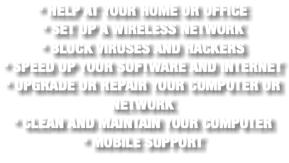 * HELP AT YOUR HOME OR OFFICE * SET UP A WIRELESS NETWORK * BLOCK VIRUSES AND HACKERS * SPEED UP YOUR SOFTWARE AND INTERNET * UPGRADE OR REPAIR YOUR COMPUTER OR NETWORK * CLEAN AND MAINTAIN YOUR COMPUTER * MOBILE SUPPORT